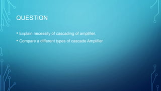 QUESTION
• Explain necessity of cascading of amplifier.
• Compare a different types of cascade Amplifier
 