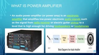 WHAT IS POWER AMPLIFIER
• An audio power amplifier (or power amp) is an electronic
amplifier that amplifies low-power electronic audio signals such
as the signal from radio receiver or electric guitar pickup to a
level that is high enough for driving loudspeakers or headphones
 