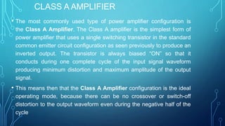 CLASS A AMPLIFIER
• The most commonly used type of power amplifier configuration is
the Class A Amplifier. The Class A amplifier is the simplest form of
power amplifier that uses a single switching transistor in the standard
common emitter circuit configuration as seen previously to produce an
inverted output. The transistor is always biased “ON” so that it
conducts during one complete cycle of the input signal waveform
producing minimum distortion and maximum amplitude of the output
signal.
• This means then that the Class A Amplifier configuration is the ideal
operating mode, because there can be no crossover or switch-off
distortion to the output waveform even during the negative half of the
cycle
 
