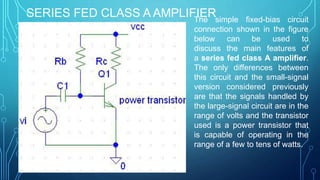SERIES FED CLASS A AMPLIFIERThe simple fixed-bias circuit
connection shown in the figure
below can be used to
discuss the main features of
a series fed class A amplifier.
The only differences between
this circuit and the small-signal
version considered previously
are that the signals handled by
the large-signal circuit are in the
range of volts and the transistor
used is a power transistor that
is capable of operating in the
range of a few to tens of watts.
 