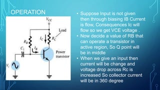 OPERATION • Suppose Input is not given
then through biasing IB Current
is flow, Consequences Ic will
flow so we get VCE voltage .
• Now decide a value of RB that
can operate a transistor in
active region, So Q point will
be in middle
• When we give an input then
current will be change and
voltage drop across Rc is
increased So collector current
will be in 360 degree
 