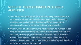 NEED OF TRANSFORMER IN CLASS A
AMPLIFIER
• One of the main applications for audio frequency transformers is in
impedance matching. Audio transformers are ideal for balancing
amplifiers and loads together that have different input/output
impedances in order to achieve maximum power transfer.
• We know that for a transformer, the ratio between the number of coil
turns on the primary winding (NP) to the number of coil turns on the
secondary winding (NS) is called the “turns ratio”. Since the same
amount of voltage is induced within each single coil turn of both
windings, the primary to secondary voltage ratio (VP/VS) will therefore
be the same value as the turns ratio.
 