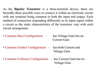As the Bipolar Transistor is a three-terminal device, there are
basically three possible ways to connect it within an electronic circuit
with one terminal being common to both the input and output. Each
method of connection responding differently to its input signal within
a circuit as the static characteristics of the transistor vary with each
circuit arrangement.
• Common Base Configuration – has Voltage Gain but no
Current Gain
• Common Emitter Configuration – has both Current and
Voltage Gain
• Common Collector Configuration – has Current Gain but no
Voltage Gain
 