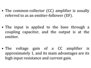 • The common-collector (CC) amplifier is usually
referred to as an emitter-follower (EF).
• The input is applied to the base through a
coupling capacitor, and the output is at the
emitter.
• The voltage gain of a CC amplifier is
approximately 1, and its main advantages are its
high input resistance and current gain.
 