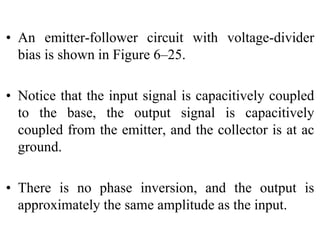 • An emitter-follower circuit with voltage-divider
bias is shown in Figure 6–25.
• Notice that the input signal is capacitively coupled
to the base, the output signal is capacitively
coupled from the emitter, and the collector is at ac
ground.
• There is no phase inversion, and the output is
approximately the same amplitude as the input.
 