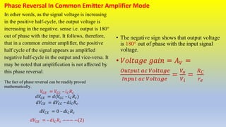 Phase Reversal In Common Emitter Amplifier Mode
In other words, as the signal voltage is increasing
in the positive half-cycle, the output voltage is
increasing in the negative. sense i.e. output is 180°
out of phase with the input. It follows, therefore,
that in a common emitter amplifier, the positive
half cycle of the signal appears as amplified
negative half-cycle in the output and vice-versa. It
may be noted that amplification is not affected by
this phase reversal.
The fact of phase reversal can be readily proved
mathematically.
𝑉𝐶𝐸 = 𝑉𝐶𝐶 – 𝑖𝐶𝑅𝑐
𝑑𝑉𝐶𝐸 = 𝑑(𝑉𝐶𝐶 – 𝑖𝐶𝑅𝑐)
𝑑𝑉𝐶𝐸 = 𝑑𝑉𝐶𝐶 – 𝑑𝑖𝐶𝑅𝑐
𝑑𝑉𝐶𝐸 = 0 – 𝑑𝑖𝐶𝑅𝑐
𝑑𝑉𝐶𝐸 = – 𝑑𝑖𝐶𝑅𝑐 −−− −(2)
• The negative sign shows that output voltage
is 180° out of phase with the input signal
voltage.
• 𝑉𝑜𝑙𝑡𝑎𝑔𝑒 𝑔𝑎𝑖𝑛 = 𝐴𝑉 =
𝑂𝑢𝑡𝑝𝑢𝑡 𝑎𝑐 𝑉𝑜𝑙𝑡𝑎𝑔𝑒
𝐼𝑛𝑝𝑢𝑡 𝑎𝑐 𝑉𝑜𝑙𝑡𝑎𝑔𝑒
=
𝑉𝑜
𝑉𝑖
=
𝑅𝐶
𝑟𝑒
 