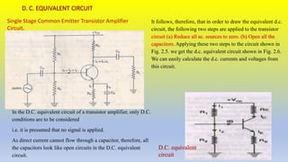 It follows, therefore, that in order to draw the equivalent d.c.
circuit, the following two steps are applied to the transistor
circuit (a) Reduce all ac. sources to zero. (b) Open all the
capacitors. Applying these two steps to the circuit shown in
Fig. 2.5. we get the d.c. equivalent circuit shown in Fig. 2.6.
We can easily calculate the d.c. currents and voltages from
this circuit.
Single Stage Common Emitter Transistor Amplifier
Circuit.
In the D.C. equivalent circuit of a transistor amplifier, only D.C.
conditions are to be considered
i.e. it is presumed that no signal is applied.
As direct current cannot flow through a capacitor, therefore, all
the capacitors look like open circuits in the D.C. equivalent
circuit.
D.C. equivalent
circuit
 