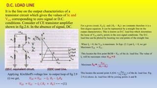 It is the line on the output characteristics of a
transistor circuit which gives the values of Ic and
VCE corresponding to zero signal or D.C.
conditions. Consider of CE transistor amplifier
shown in fig.2.6. In the absence of signal, DC.
conditions prevail in the circuit as shown in Fig.
Applying Kirchhoff's voltage law to output loop of fig 2.9
(i) we get, 𝑉𝐶𝐸 = 𝑉𝐶𝐶 − 𝐼𝐶 𝑅𝐶 – 𝐼𝐸𝑅𝐸
𝑉𝐶𝐸 = 𝑉𝐶𝐶 − 𝐼𝐶 𝑅𝐶 + 𝑅𝐸 −− −(1)
 