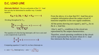 The two end points of the D.C. load
line can also be determined in another way. Consider
equation.
Dividing throughout by VCC
The equation of a line having intercepts a & b on x-axis and
y-axis respectively is given by
Comparing equation 2.3 and 2.4, we have Intercept on
x - axis Intercept on y – axis =
From the above, it is clear that D C. load line gives
complete information about the output circuit of
transistor amplifier in the zero signal conditions.
All the points showing zero signal IC and VCE lie on
the d. c. load line.
Also IC and VCE conditions in the circuit are
represented by the output characteristics.
Therefore, actual operating conditions in the circuit
will be represented by the point where D. C. load
line intersects the base current curve.
 