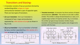 Transistors and biasing-
• A transistor consists of two pn junctions formed by
sandwiching either p-type or n-type
semiconductor between a pair of opposite types.
There are two types of transistors.
• (i) n-p-n transistor : An n-p-n transistor is
composed of two n-type semiconductors
separated by a thin section of p-type as shown in
Fig. 2.1 (i).
• (ii) p-n-p transistor : A p-n-p transistor is formed
by two p-section separated by a thin section of n-
type as shown in Fig. 2.1 (ii).
• Transistor terminals : A transistor has three sections of doped
semiconductors. (i)Emitter : The section on one side is called
emitter. The emitter is always forward biased w.r.t. base, so it
supplies large number of majority carriers. Fig. 2.2 (i) shows
the emitter (p-type) of pnp transistor. Emitter of pnp
transistor is forward biased and supplies note charges to its
junction with the base.
 