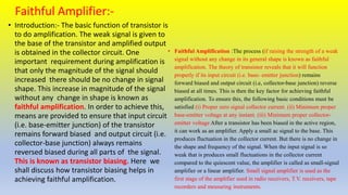 Faithful Amplifier:-
• Introduction:- The basic function of transistor is
to do amplification. The weak signal is given to
the base of the transistor and amplified output
is obtained in the collector circuit. One
important requirement during amplification is
that only the magnitude of the signal should
increased there should be no change in signal
shape. This increase in magnitude of the signal
without any change in shape is known as
faithful amplification. In order to achieve this,
means are provided to ensure that input circuit
(i.e. base-emitter junction) of the transistor
remains forward biased and output circuit (i.e.
collector-base junction) always remains
reversed biased during all parts of the signal.
This is known as transistor biasing. Here we
shall discuss how transistor biasing helps in
achieving faithful amplification.
• Faithful Amplification :The process (if raising the strength of a weak
signal without any change in its general shape is known as faithful
amplification. The theory of transistor reveals that it will function
properly if its input circuit (i.e. base- emitter junction) remains
forward biased and output circuit (i.e, collector-base junction) reverse
biased at all times. This is then the key factor for achieving faithful
amplification. To ensure this, the following basic conditions must be
satisfied (i) Proper zero signal collector current. (ii) Minimum proper
base-emitter voltage at any instant. (iii) Minimum proper collector-
emitter voltage After a transistor has been biased in the active region,
it can work as an amplifier. Apply a small ac signal to the base. This
produces fluctuation in the collector current. But there is no change in
the shape and frequency of the signal. When the input signal is so
weak that is produces small fluctuations in the collector current
compared to the quiescent value, the amplifier is called as small-signal
amplifier or a linear amplifier. Small signal amplifier is used as the
first stage of the amplifier used in radio receivers, T.V. receivers, tape
recorders and measuring instruments.
 