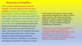 Necessity of Amplifier:
1)The properly biased transistor raises the
strength of a weak signal and thus acts as an
amplifier.2) Almost all electronic equipment’s
must includes means for amplifying electrical
signals. For instance, radio receivers amplify very
weak signals , sometimes a few millionth of a volt
at antenna—until they are strong enough to fill a
room with sound. 3)The transducers used in the
medical and scientific investigations generate
signals in microvolt (µV) and millivolt (mV)
range. These signals must be amplified thousands
and million times before they will be strong
enough to operate indicating instruments.
Therefore, electronic amplifiers are a constant
and important ingredient of electronic systems.
4) Our purpose here will be to discuss single
stage transistor amplifier. By a stage we mean a
single transistor with its bias and auxiliary
equipment. It may be emphasized here that a
practical amplifier is always a multistage
amplifier i.e. it has a number of stages of
amplification (or transistor).
5)Practical Circuit of Transistor Amplifier It is
important to note that a transistor can
accomplish faithful amplification only if proper
associated circuitry is used with it. Fig. 2.3
shows a practical single stage transistor
amplifier. The various circuit elements and their
functions are described as fallows.
 