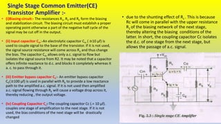 • (i)Biasing circuit:- The resistances R1, R2 and RE form the biasing
and stabilization circuit. The biasing circuit must establish a proper
operating point otherwise a part of the negative half cycle of the
signal may be cut off in the output.
• (ii) Input capacitor Cin:-An electrolytic capacitor Cin ( ≅10 μf) is
used to couple signal to the base of the transistor. If it is not used,
the signal source resistance will come across R2 and thus change
the bias. The capacitor Cin allows only a.c. signal to flow but
isolates the signal source from R2. It may be noted that a capacitor
offers infinite reactance to d.c. and blocks it completely whereas it
a. c. to pass through it.
• (iii) Emitter bypass capacitor CE:- An emitter bypass capacitor
CE(≅100 μf) is used in parallel with RE to provide a low reactance
path to the amplified a.c. signal. If it is not used then amplified
a.c.-signal flowing through RE will cause a voltage drop across it,
thereby reducing , the output voltage.
• (iv) Coupling Capacitor Cc:-The coupling capacitor Cc (.= 10 μf).
couples one stage of amplification to the next stage. If it is not
used, the bias conditions of the next stage will be drastically
changed
• due to the shunting effect of Rc . This is because
Rc will come in parallel with the upper resistance
R1 of the biasing network of the next stage,
thereby altering the biasing conditions of the
latter. In short, the coupling capacitor Cc isolates
the d.c. of one stage from the next stage, but
allows the passage of a.c. signal.
 