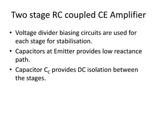 Two stage RC coupled CE Amplifier
• Voltage divider biasing circuits are used for
each stage for stabilisation.
• Capacitors at Emitter provides low reactance
path.
• Capacitor CC provides DC isolation between
the stages.
 