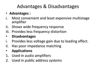 Advantages & Disadvantages
• Advantages :
i. Most convenient and least expensive multistage
amplifier
ii. Shows wide frequency response
iii. Provides less frequency distortion
• Disadvantages
i. Provides less voltage gain due to loading effect.
ii. Has poor impedance matching
• Applications
1. Used in audio amplifiers
2. Used in public address systems
 