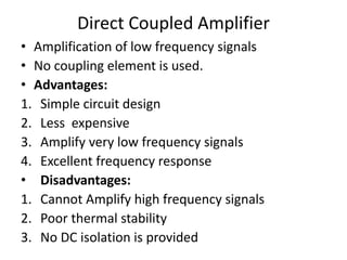 Direct Coupled Amplifier
• Amplification of low frequency signals
• No coupling element is used.
• Advantages:
1. Simple circuit design
2. Less expensive
3. Amplify very low frequency signals
4. Excellent frequency response
• Disadvantages:
1. Cannot Amplify high frequency signals
2. Poor thermal stability
3. No DC isolation is provided
 