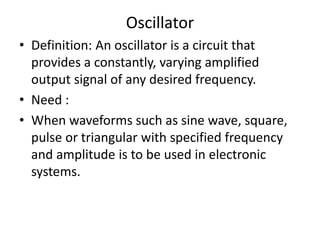 Oscillator
• Definition: An oscillator is a circuit that
provides a constantly, varying amplified
output signal of any desired frequency.
• Need :
• When waveforms such as sine wave, square,
pulse or triangular with specified frequency
and amplitude is to be used in electronic
systems.
 