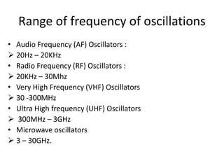 Range of frequency of oscillations
• Audio Frequency (AF) Oscillators :
 20Hz – 20KHz
• Radio Frequency (RF) Oscillators :
 20KHz – 30Mhz
• Very High Frequency (VHF) Oscillators
 30 -300MHz
• Ultra High frequency (UHF) Oscillators
 300MHz – 3GHz
• Microwave oscillators
 3 – 30GHz.
 