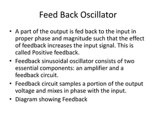 Feed Back Oscillator
• A part of the output is fed back to the input in
proper phase and magnitude such that the effect
of feedback increases the input signal. This is
called Positive feedback.
• Feedback sinusoidal oscillator consists of two
essential components: an amplifier and a
feedback circuit.
• Feedback circuit samples a portion of the output
voltage and mixes in phase with the input.
• Diagram showing Feedback
 