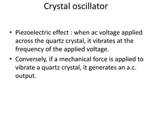 Crystal oscillator
• Piezoelectric effect : when ac voltage applied
across the quartz crystal, it vibrates at the
frequency of the applied voltage.
• Conversely, if a mechanical force is applied to
vibrate a quartz crystal, it generates an a.c.
output.
 