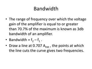 Bandwidth
• The range of frequency over which the voltage
gain of the amplifier is equal to or greater
than 70.7% of the maximum is known as 3db
bandwidth of an amplifier.
• Bandwidth = f2 – f1 .
• Draw a line at 0.707 AVM , the points at which
the line cuts the curve gives two frequencies.
 