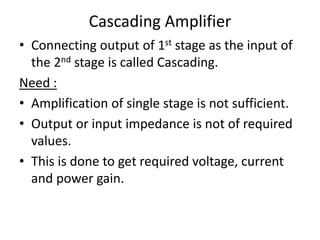 Cascading Amplifier
• Connecting output of 1st stage as the input of
the 2nd stage is called Cascading.
Need :
• Amplification of single stage is not sufficient.
• Output or input impedance is not of required
values.
• This is done to get required voltage, current
and power gain.
 