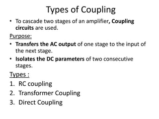 Types of Coupling
• To cascade two stages of an amplifier, Coupling
circuits are used.
Purpose:
• Transfers the AC output of one stage to the input of
the next stage.
• Isolates the DC parameters of two consecutive
stages.
Types :
1. RC coupling
2. Transformer Coupling
3. Direct Coupling
 