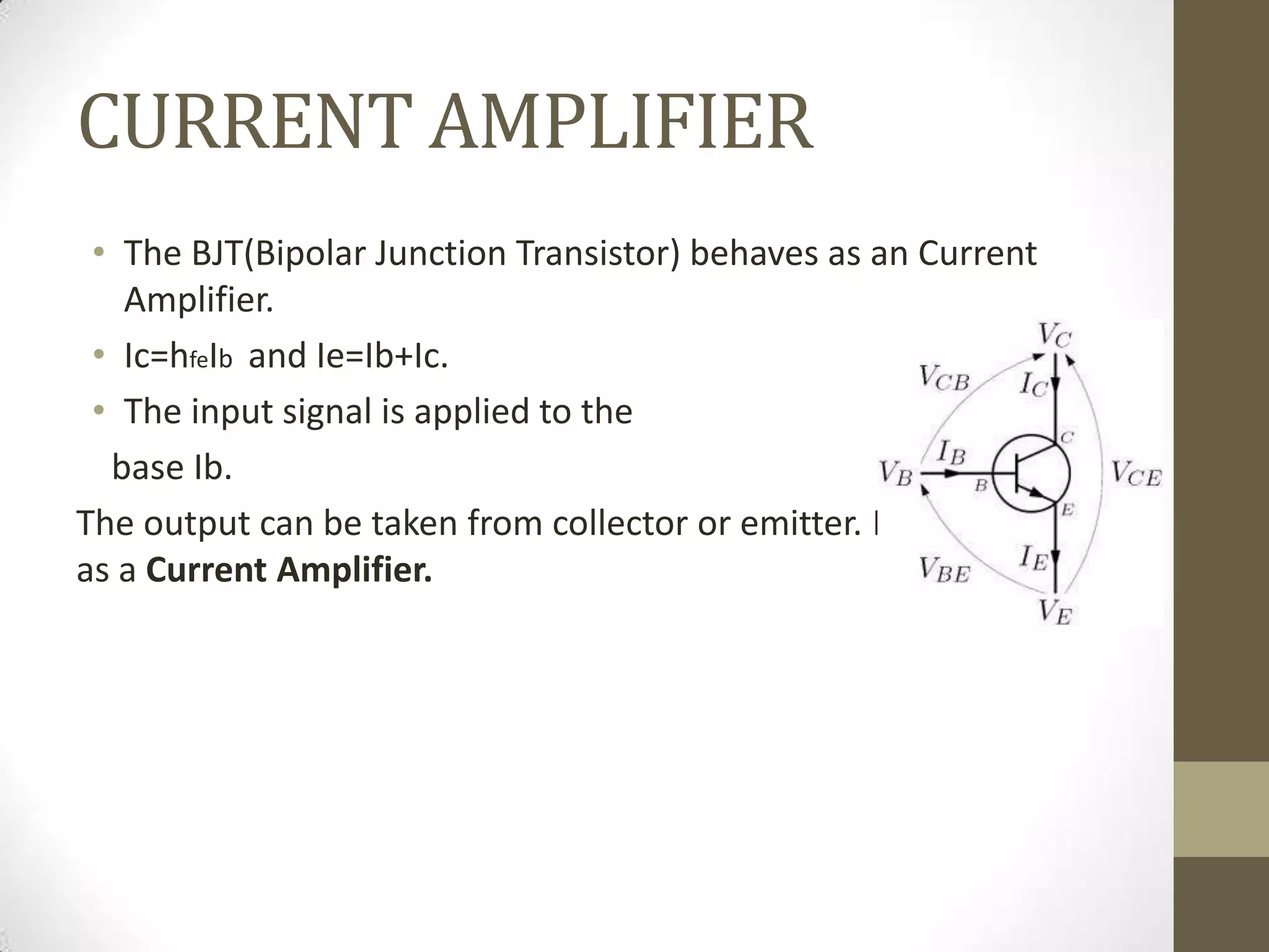 CURRENT AMPLIFIER
• The BJT(Bipolar Junction Transistor) behaves as an Current
Amplifier.
• Ic=hfeIb and Ie=Ib+Ic.
• The input signal is applied to the
base Ib.
The output can be taken from collector or emitter. Hence,acting
as a Current Amplifier.
 