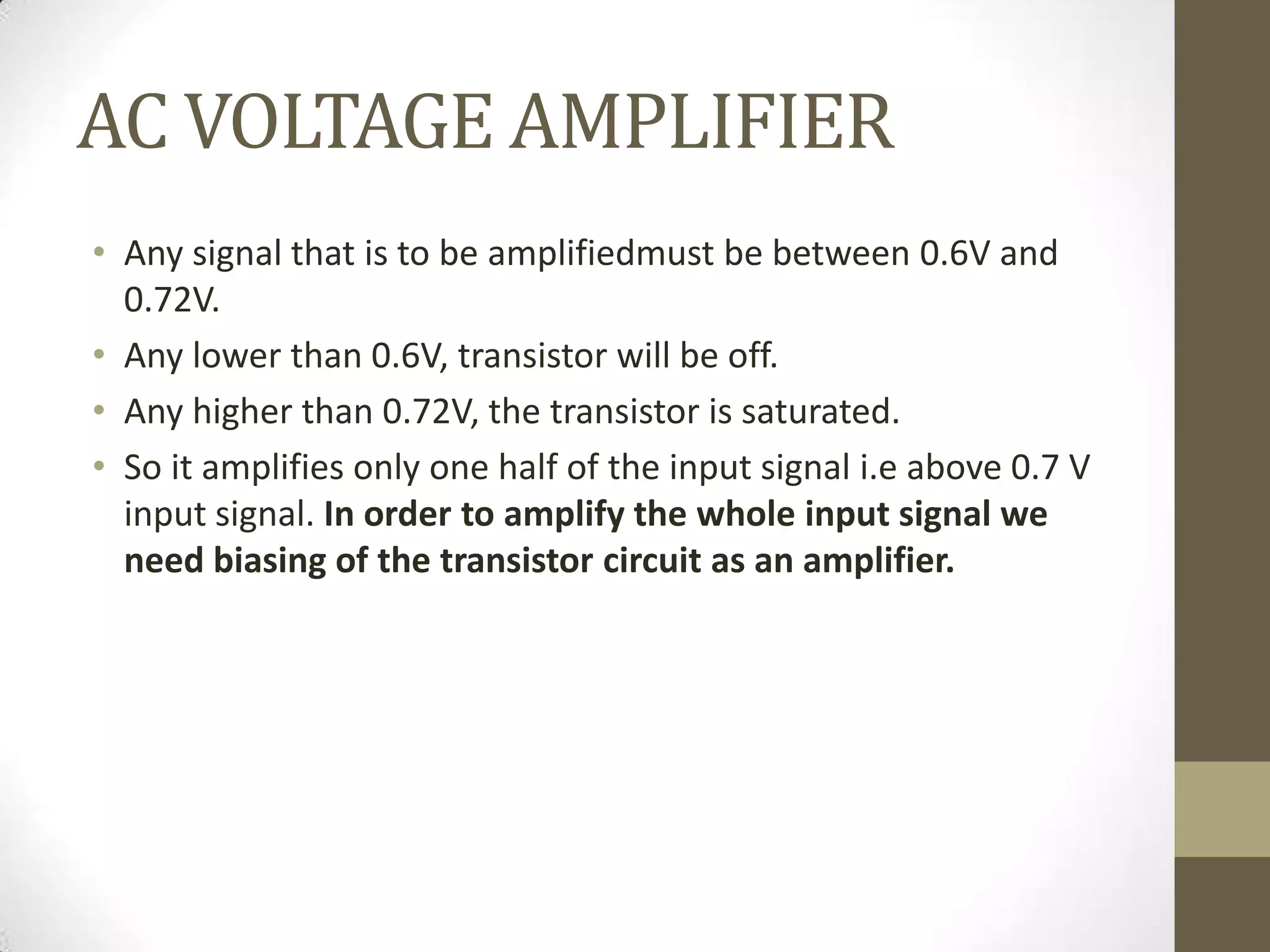 AC VOLTAGE AMPLIFIER
• Any signal that is to be amplifiedmust be between 0.6V and
0.72V.
• Any lower than 0.6V, transistor will be off.
• Any higher than 0.72V, the transistor is saturated.
• So it amplifies only one half of the input signal i.e above 0.7 V
input signal. In order to amplify the whole input signal we
need biasing of the transistor circuit as an amplifier.
 