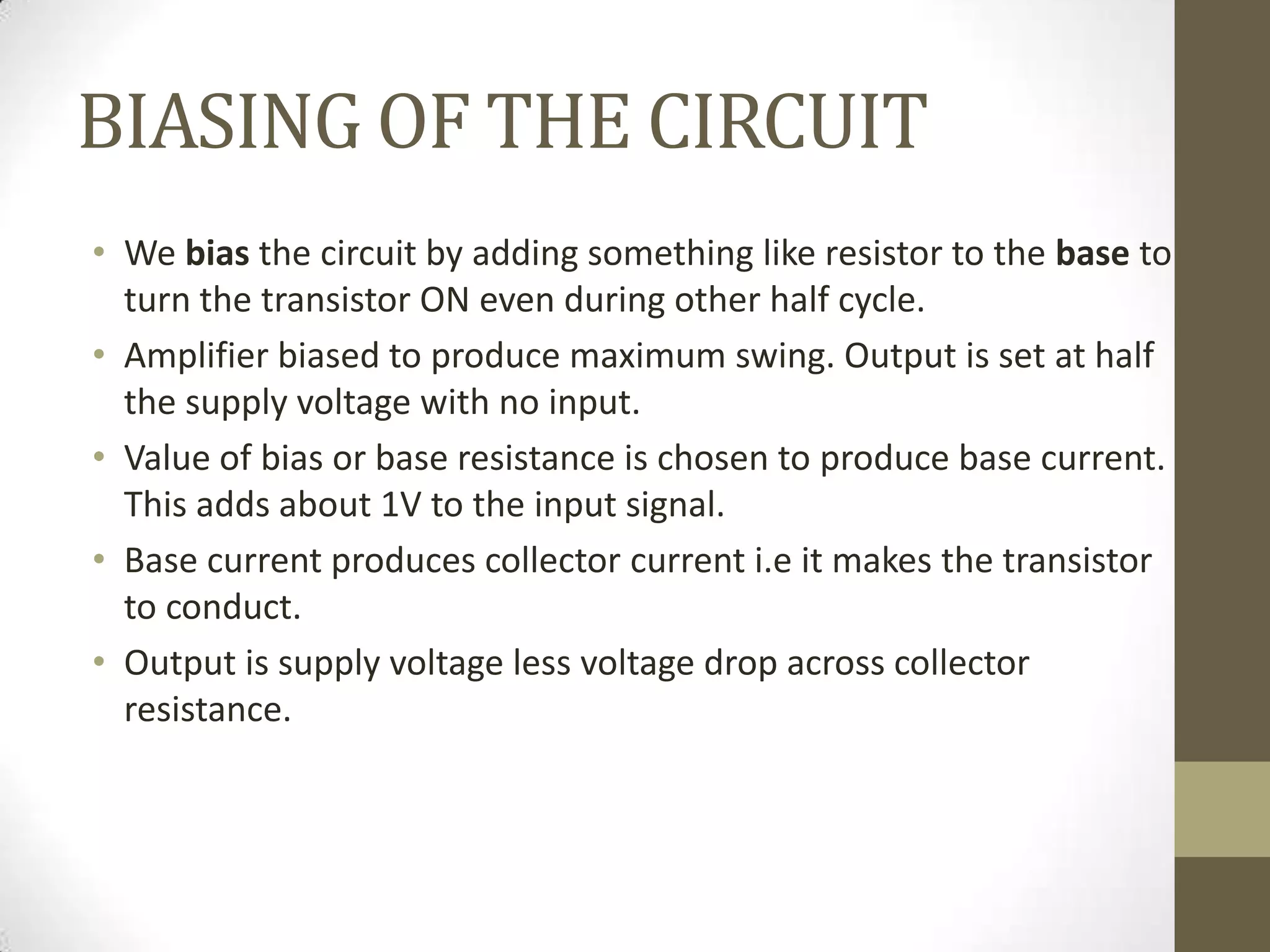 BIASING OF THE CIRCUIT
• We bias the circuit by adding something like resistor to the base to
turn the transistor ON even during other half cycle.
• Amplifier biased to produce maximum swing. Output is set at half
the supply voltage with no input.
• Value of bias or base resistance is chosen to produce base current.
This adds about 1V to the input signal.
• Base current produces collector current i.e it makes the transistor
to conduct.
• Output is supply voltage less voltage drop across collector
resistance.
 