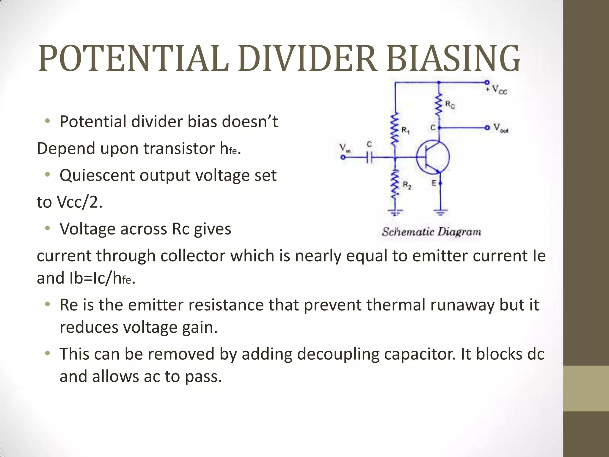 POTENTIAL DIVIDER BIASING
• Potential divider bias doesn’t
Depend upon transistor hfe.
• Quiescent output voltage set
to Vcc/2.
• Voltage across Rc gives
current through collector which is nearly equal to emitter current Ie
and Ib=Ic/hfe.
• Re is the emitter resistance that prevent thermal runaway but it
reduces voltage gain.
• This can be removed by adding decoupling capacitor. It blocks dc
and allows ac to pass.
 