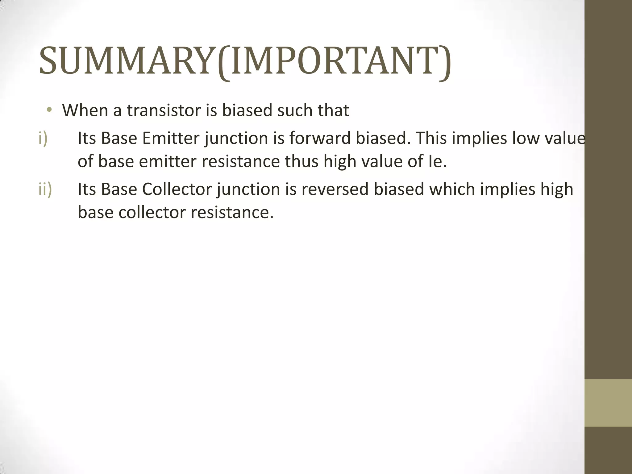 SUMMARY(IMPORTANT)
• When a transistor is biased such that
i) Its Base Emitter junction is forward biased. This implies low value
of base emitter resistance thus high value of Ie.
ii) Its Base Collector junction is reversed biased which implies high
base collector resistance.
 