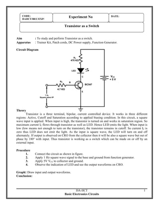 CODE:
DAIICT/BEC/EXP/

Experiment No

DATE:

Transistor as a Switch
Aim
Apparatus

: To study and perform Transistor as a switch.

: Trainer Kit, Patch cords, DC Power supply, Function Generator.

Circuit Diagram
RC

470 KΩ

LED

VCC
+5V

C
RB

B

4.7 KΩ

BC547
E

1 HZ
Square wave I/P

Theory
Transistor is a three terminal, bipolar, current controlled device. It works in three different
regions: Active, Cutoff and Saturation according to applied biasing condition. In this circuit, a square
wave input is applied. When input is high, the transistor is turned on and works in saturation region. So
maximum current IC flows through transistor as well as LED. Hence LED emits the light. When input is
low (low means not enough to turn on the transistor), the transistor remains in cutoff. So current IC is
zero thus LED does not emit the light. As the input is square wave, the LED will turn on and off
alternately. If output is observed on CRO from the collector then it will be also a square wave but out of
phase by 180° with input. Thus transistor is working as a switch which can be made on or off by an
external input.
Procedure
1.
2.
3.
4.

Connect the circuit as shown in figure.
Apply 1 Hz square wave signal to the base and ground from function generator.
Apply 5V VCC to collector and ground.
Observe the indication of LED and see the output waveforms on CRO.

Graph: Draw input and output waveforms.
Conclusion:

DA-IICT
Basic Electronics Circuits

1

 