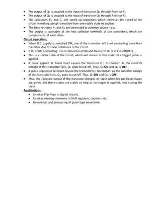  The output of Q1 is coupled to the input of transistor Q2 through Resistor R1
 The output of Q2 is coupled to the input of transistor Q1 through Resistor R2
 The capacitors C1 and C2 are speed up capacitors, which increases the speed of the
circuit in making abrupt transition from one stable state to another.
 The base resistors R3 and R4 are connected to common source –VBB.
 The output is available at the two collector terminals of the transistors, which are
complements of each other.
Circuit operation:
 When D.C. supply is switched ON, one of the transistor will start conducting more than
the other due to some imbalance in the circuit.
 If Q1 starts conducting, it is in Saturation (ON) and transistor Q2 is in Cut-off(OFF).
 This is a stable state of the circuit, which will remain in this state till a trigger pulse is
applied.
 A pulse applied at Reset input causes the transistor Q2 to conduct. As the collector
voltage of this transistor falls, Q1 goes to cut-off. Thus, Q2 ON and Q1 is OFF.
 A pulse applied at Set input causes the transistor Q1 to conduct. As the collector voltage
of this transistor falls, Q2 goes to cut-off. Thus, Q1 ON and Q2 is OFF.
 Thus, the collector output of the transistor changes its state when Set and Reset inputs
are given, and these states are stable as long as no trigger is applied, thus storing the
state.
Applications:
 Used as Flip-flops in digital circuits.
 Used as memory elements in Shift registers, counters etc.
 Generation and processing of pulse type waveforms
 