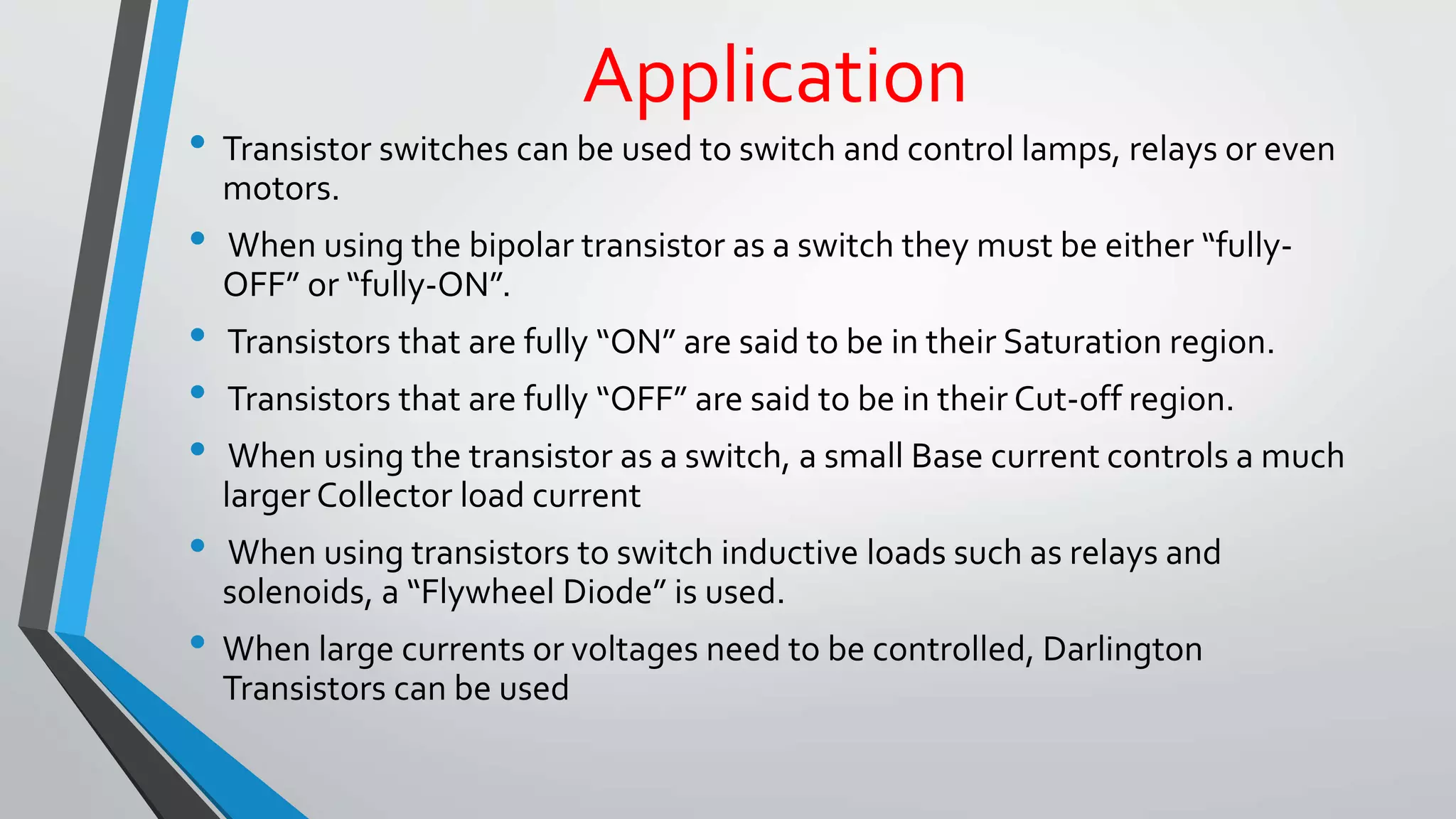 Application 
• Transistor switches can be used to switch and control lamps, relays or even 
motors. 
• When using the bipolar transistor as a switch they must be either “fully- 
OFF” or “fully-ON”. 
• Transistors that are fully “ON” are said to be in their Saturation region. 
• Transistors that are fully “OFF” are said to be in their Cut-off region. 
• When using the transistor as a switch, a small Base current controls a much 
larger Collector load current 
• When using transistors to switch inductive loads such as relays and 
solenoids, a “Flywheel Diode” is used. 
• When large currents or voltages need to be controlled, Darlington 
Transistors can be used 
 