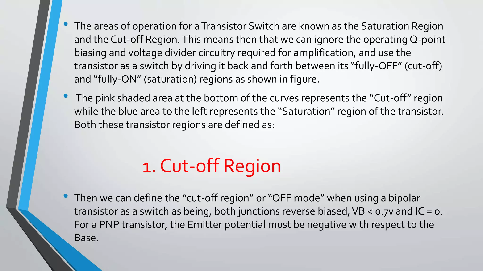 • The areas of operation for a Transistor Switch are known as the Saturation Region 
and the Cut-off Region. This means then that we can ignore the operating Q-point 
biasing and voltage divider circuitry required for amplification, and use the 
transistor as a switch by driving it back and forth between its “fully-OFF” (cut-off) 
and “fully-ON” (saturation) regions as shown in figure. 
• The pink shaded area at the bottom of the curves represents the “Cut-off” region 
while the blue area to the left represents the “Saturation” region of the transistor. 
Both these transistor regions are defined as: 
1. Cut-off Region 
• Then we can define the “cut-off region” or “OFF mode” when using a bipolar 
transistor as a switch as being, both junctions reverse biased, VB < 0.7v and IC = 0. 
For a PNP transistor, the Emitter potential must be negative with respect to the 
Base. 
 