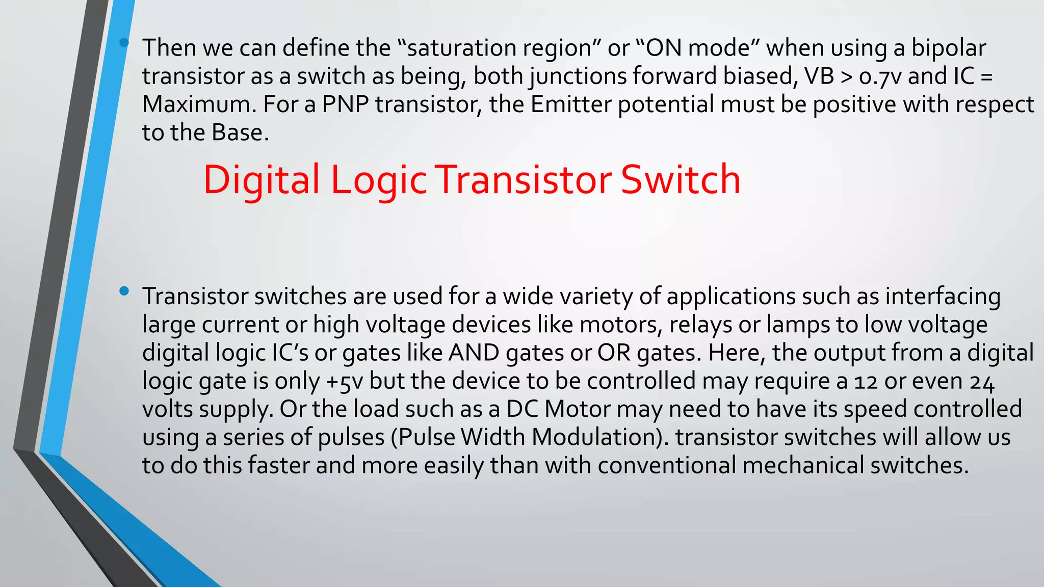 • Then we can define the “saturation region” or “ON mode” when using a bipolar 
transistor as a switch as being, both junctions forward biased, VB > 0.7v and IC = 
Maximum. For a PNP transistor, the Emitter potential must be positive with respect 
to the Base. 
Digital Logic Transistor Switch 
• Transistor switches are used for a wide variety of applications such as interfacing 
large current or high voltage devices like motors, relays or lamps to low voltage 
digital logic IC’s or gates like AND gates or OR gates. Here, the output from a digital 
logic gate is only +5v but the device to be controlled may require a 12 or even 24 
volts supply. Or the load such as a DC Motor may need to have its speed controlled 
using a series of pulses (Pulse Width Modulation). transistor switches will allow us 
to do this faster and more easily than with conventional mechanical switches. 
 