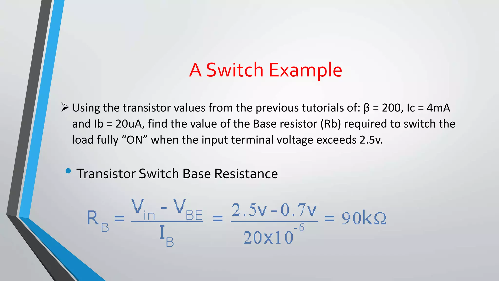A Switch Example 
 Using the transistor values from the previous tutorials of: β = 200, Ic = 4mA 
and Ib = 20uA, find the value of the Base resistor (Rb) required to switch the 
load fully “ON” when the input terminal voltage exceeds 2.5v. 
• Transistor Switch Base Resistance 
 