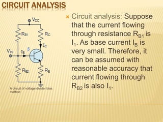 CIRCUIT ANALYSIS
A circuit of voltage divider bias
method
 Circuit analysis: Suppose
that the current flowing
through resistance RB1 is
I1. As base current IB is
very small. Therefore, it
can be assumed with
reasonable accuracy that
current flowing through
RB2 is also I1.
 