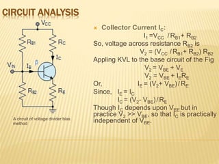 CIRCUIT ANALYSIS
A circuit of voltage divider bias
method
 Collector Current IC:
I1 =VCC ̸ RB1+ RB2
So, voltage across resistance RB2 is
V2 = (VCC ̸ RB1+ RB2) RB2
Appling KVL to the base circuit of the Fig
V2 = VBE + VE
V2 = VBE + IERE
Or, IE = (V2+ VBE) ̸ RE
Since, IE = IC
IC = (V2- VBE) ̸ RE
Though IC depends upon VEE but in
practice V2 >> VBE, so that IC is practically
independent of VBE.
 