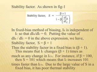 Stability factor. As shown in fig-1
In fixed-bias method of biasing, IB is independent of
IC so that dIB/dIC = 0. Putting the value of
dIB / dIC = 0 in the above expression, we have,
Stability factor, S = β + 1
Thus the stability factor in a fixed bias is (β + 1).
This means that IC changes (β + 1) times as
much as any change in ICO. For instance, if β = 100,
then S = 101 which means that IC increases 101
times faster than ICO. Due to the large value of S in a
fixed bias, it has poor thermal stability.
 