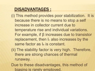 DISADVANTAGES :
(i) This method provides poor stabilization. It is
because there is no means to stop a self
increase in collector current due to
temperature rise and individual variations.
For example, if β increases due to transistor
replacement, then IC also increases by the
same factor as IB is constant.
(ii) The stability factor is very high. Therefore,
there are strong chances of thermal
runaway.
Due to these disadvantages, this method of
biasing is rarely employed.
 
