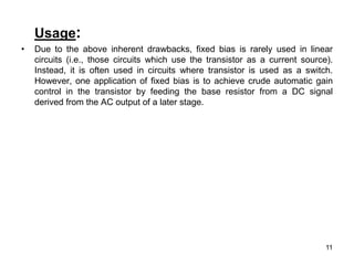 11
Usage:
• Due to the above inherent drawbacks, fixed bias is rarely used in linear
circuits (i.e., those circuits which use the transistor as a current source).
Instead, it is often used in circuits where transistor is used as a switch.
However, one application of fixed bias is to achieve crude automatic gain
control in the transistor by feeding the base resistor from a DC signal
derived from the AC output of a later stage.
 