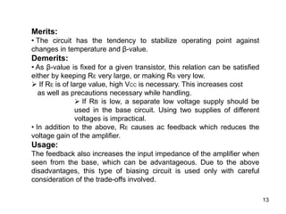 13
Merits:
• The circuit has the tendency to stabilize operating point against
changes in temperature and β-value.
Demerits:
• As β-value is fixed for a given transistor, this relation can be satisfied
either by keeping RE very large, or making RB very low.
 If RE is of large value, high VCC is necessary. This increases cost
as well as precautions necessary while handling.
 If RB is low, a separate low voltage supply should be
used in the base circuit. Using two supplies of different
voltages is impractical.
• In addition to the above, RE causes ac feedback which reduces the
voltage gain of the amplifier.
Usage:
The feedback also increases the input impedance of the amplifier when
seen from the base, which can be advantageous. Due to the above
disadvantages, this type of biasing circuit is used only with careful
consideration of the trade-offs involved.
 