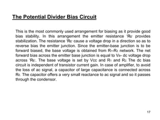 17
This is the most commonly used arrangement for biasing as it provide good
bias stability. In this arrangement the emitter resistance ‘RE’ provides
stabilization. The resistance ‘RE’ cause a voltage drop in a direction so as to
reverse bias the emitter junction. Since the emitter-base junction is to be
forward biased, the base voltage is obtained from R1-R2 network. The net
forward bias across the emitter base junction is equal to VB- dc voltage drop
across ‘RE’. The base voltage is set by Vcc and R1 and R2. The dc bias
circuit is independent of transistor current gain. In case of amplifier, to avoid
the loss of ac signal, a capacitor of large capacitance is connected across
RE. The capacitor offers a very small reactance to ac signal and so it passes
through the condensor.
The Potential Divider Bias Circuit
 