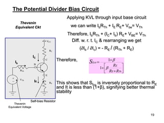 19
Applying KVL through input base circuit
we can write IbRTh + IE RE+ Vbe= VTh
Therefore, IbRTh + (IC+ Ib) RE+ VBE= VTh
Diff. w. r. t. IC & rearranging we get
(∂Ib / ∂Ic) = - RE / (RTh + RE)
Therefore,
This shows that SIco
is inversely proportional to RE
and It is less than (1+β), signifying better thermal
stability
Thevenin
Equivalent Ckt










Th
R
R
R
E
E
Ico
S


1
1
The Potential Divider Bias Circuit
VCC
RC
C
E
B
RE
RTh
VTh
_
+
Thevenin
Equivalent Voltage
Self-bias Resistor
IE
Ib
IC
 
