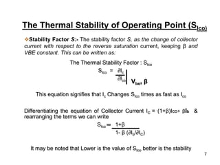 7
The Thermal Stability of Operating Point (SIco)
Stability Factor S:- The stability factor S, as the change of collector
current with respect to the reverse saturation current, keeping β and
VBE constant. This can be written as:
The Thermal Stability Factor : SIco
SIco = ∂Ic
∂Ico
This equation signifies that Ic Changes SIco times as fast as Ico
Differentiating the equation of Collector Current IC = (1+β)Ico+ βIb &
rearranging the terms we can write
SIco ═ 1+β
1- β (∂Ib/∂IC)
It may be noted that Lower is the value of SIco better is the stability
Vbe, β
 
