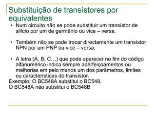 Substituição de transístores por equivalentes Num circuito não se pode substituir um transístor de silício por um de germânio ou vice – versa. Também não se pode trocar directamente um transístor NPN por um PNP ou vice – versa. A letra (A, B, C…) que pode aparecer no fim do código alfanumérico indica sempre aperfeiçoamentos ou melhorias em pelo menos um dos parâmetros, limites ou características do transístor. Exemplo: O BC548A substitui o BC548. O BC548A não substitui o BC548B  