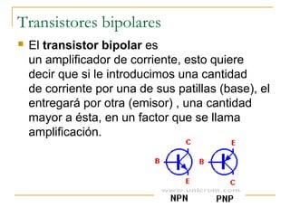 Transistores bipolares
 El transistor bipolar es
un amplificador de corriente, esto quiere
decir que si le introducimos una cantidad
de corriente por una de sus patillas (base), el
entregará por otra (emisor) , una cantidad
mayor a ésta, en un factor que se llama
amplificación.
 