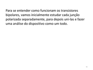 16
Para se entender como funcionam os transistores
bipolares, vamos inicialmente estudar cada junção
polarizada separadamente, para depois uni-las e fazer
uma análise do dispositivo como um todo.
 